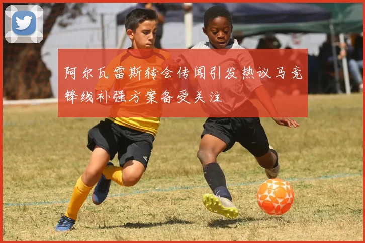 阿尔瓦雷斯转会传闻引发热议马竞锋线补强方案备受关注