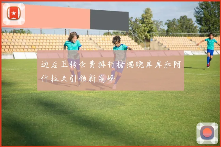 边后卫转会费排行榜揭晓库库和阿什拉夫引领新高峰