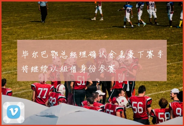 毕尔巴鄂总经理确认余嘉豪下赛季将继续以租借身份参赛