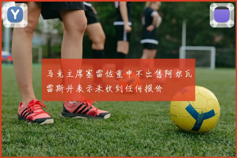 马竞主席塞雷佐重申不出售阿尔瓦雷斯并表示未收到任何报价