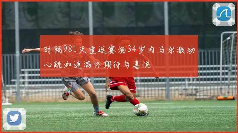 时隔981天重返赛场34岁内马尔激动心跳加速满怀期待与喜悦