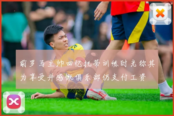 前罗马主帅回忆托蒂训练时光称其为享受并感慨俱乐部仍支付工资