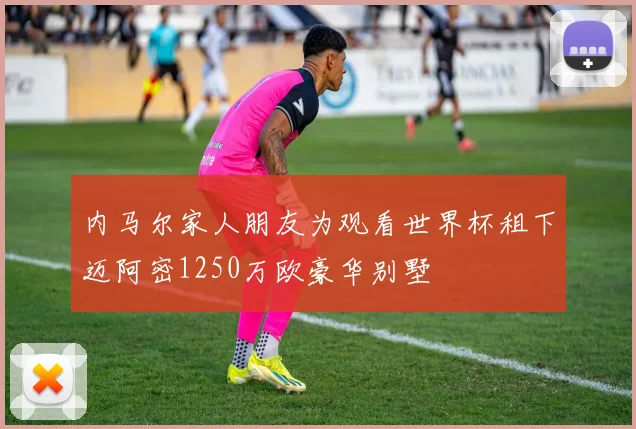 内马尔家人朋友为观看世界杯租下迈阿密1250万欧豪华别墅