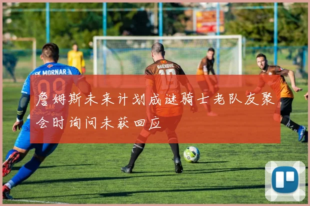 詹姆斯未来计划成谜骑士老队友聚会时询问未获回应